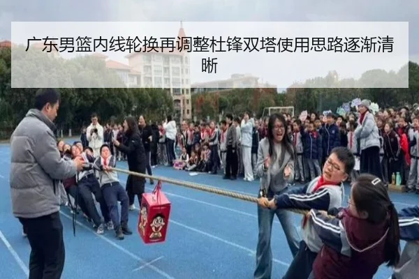 广东男篮内线轮换再调整杜锋双塔使用思路逐渐清晰